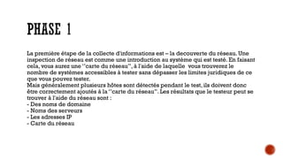 La première étape de la collecte d'informations est – la decouverte du réseau. Une
inspection de réseau est comme une introduction au système qui est testé. En faisant
cela, vous aurez une ‘’carte du réseau’’, à l'aide de laquelle vous trouverez le
nombre de systèmes accessibles à tester sans dépasser les limites juridiques de ce
que vous pouvez tester.
Mais généralement plusieurs hôtes sont détectés pendant le test, ils doivent donc
être correctement ajoutés à la ‘’carte du réseau’’. Les résultats que le testeur peut se
trouver à l'aide du réseau sont :
- Des noms de domaine
- Noms des serveurs
- Les adresses IP
- Carte du réseau

 