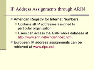 IP Address Assignments through ARIN American Registry for Internet Numbers. Contains all IP addresses assigned to particular organization. Users can access the ARIN whois database at  http:// www.arin.net/whois/index.html . European IP address assignments can be retrieved at  www.ripe.net . 