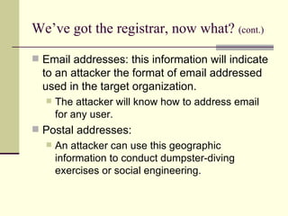 We’ve got the registrar, now what?   (cont.) Email addresses: this information will indicate to an attacker the format of email addressed used in the target organization. The attacker will know how to address email for any user. Postal addresses:  An attacker can use this geographic information to conduct dumpster-diving exercises or social engineering. 