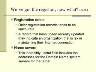 We’ve got the registrar, now what?   (cont.) Registration dates: Older registration records tends to be inaccurate.  A record that hasn’t been recently updated may indicate an organization that is lax in maintaining their Internet connection. Name severs: This incredibly useful field includes the addresses for the Domain Name system servers for the target. 