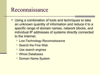 Reconnaissance Using a combination of tools and techniques to take an unknown quantity of information and reduce it to a specific range of domain names, network blocks, and individual IP addresses of systems directly connected to the Internet.  Low-Technology Reconnaissance Search the Fine Web Use search engines Whois Databases Domain Name System 