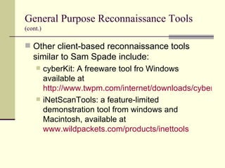 General Purpose Reconnaissance Tools   (cont.) Other client-based reconnaissance tools similar to Sam Spade include: cyberKit: A freeware tool fro Windows available at  http://www.twpm.com/internet/downloads/cyberkit.htm iNetScanTools: a feature-limited demonstration tool from windows and Macintosh, available at  www.wildpackets.com/products/inettools 