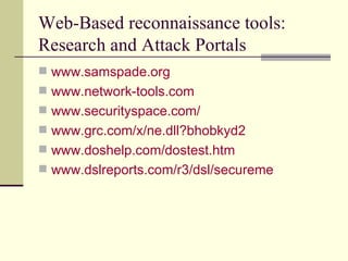 Web-Based reconnaissance tools: Research and Attack Portals www.samspade.org www.network-tools.com www.securityspace.com / www.grc.com/x/ne.dll?bhobkyd2 www.doshelp.com/dostest.htm www.dslreports.com/r3/dsl/secureme 