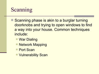 Scanning Scanning phase is akin to a burglar turning doorknobs and trying to open windows to find a way into your house. Common techniques include: War Dialing Network Mapping Port Scan Vulnerability Scan 