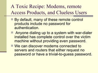 A Toxic Recipe: Modems, remote Access Products, and Clueless Users By default, many of these remote control products include no password for authentication. Anyone dialing up to a system with war-dialer installed has complete control over the victim machine without providing even password. We can discover modems connected to servers and routers that either request no password or have a trivial-to-guess password. 