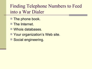 Finding Telephone Numbers to Feed into a War Dialer The phone book. The Internet. Whois databases. Your organization’s Web site. Social engineering. 