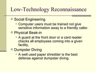 Low-Technology Reconnaissance Social Engineering Computer users must be trained not give sensitive information away to a friendly caller. Physical Beak-in A guard at the front door or a card reader checks all employees coming into a given facility. Dumpster Diving A well used paper shredder is the best defense against dumpster diving. 