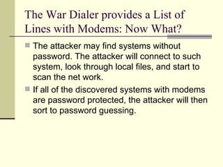 The War Dialer provides a List of Lines with Modems: Now What? The attacker may find systems without password. The attacker will connect to such system, look through local files, and start to scan the net work. If all of the discovered systems with modems are password protected, the attacker will then sort to password guessing. 