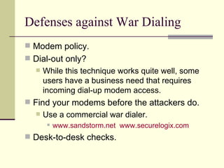 Defenses against War Dialing Modem policy. Dial-out only? While this technique works quite well, some users have a business need that requires incoming dial-up modem access. Find your modems before the attackers do. Use a commercial war dialer. www.sandstorm.net   www.securelogix.com Desk-to-desk checks. 