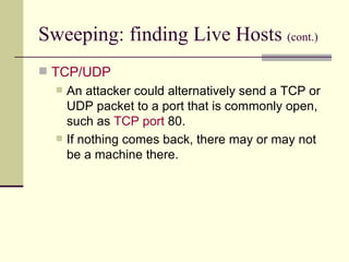 Sweeping: finding Live Hosts  (cont.) TCP/UDP An attacker could alternatively send a TCP or UDP packet to a port that is commonly open, such as  TCP port  80. If nothing comes back, there may or may not be a machine there. 