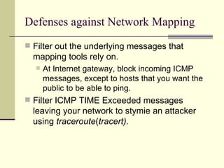 Defenses against Network Mapping Filter out the underlying messages that mapping tools rely on. At Internet gateway, block incoming ICMP messages, except to hosts that you want the public to be able to ping. Filter ICMP TIME Exceeded messages leaving your network to stymie an attacker using  traceroute ( tracert). 