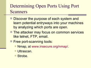 Determining Open Ports Using Port Scanners Discover the purpose of each system and learn potential entryways into your machines by analyzing which ports are open. The attacker may focus on common services like telnet, FTP, email. Free port-scanning tools: Nmap, at  www.insecure.org/nmap/ . Ultrascan. Strobe. 