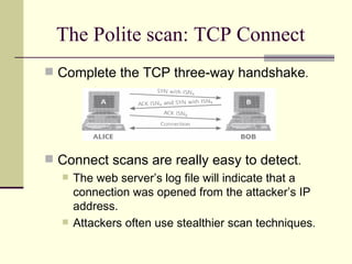 The Polite scan: TCP Connect Complete the TCP three-way handshake . Connect scans are really easy to detect . The web server’s log file will indicate that a connection was opened from the attacker’s IP address. Attackers often use stealthier scan techniques . 