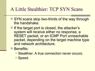 A Little Stealthier: TCP SYN Scans SYN scans stop two-thirds of the way through the handshake. If the target port is closed, the attacker’s system will receive either no response, a RESET packet, or an ICMP Port unreachable packet, depending on the target machine type and network architecture. Benefits: Stealthier. A true connection never occurs. Speed. 
