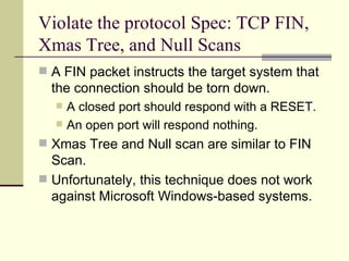 Violate the protocol Spec: TCP FIN, Xmas Tree, and Null Scans A FIN packet instructs the target system that the connection should be torn down. A closed port should respond with a RESET. An open port will respond nothing. Xmas Tree and Null scan are similar to FIN Scan. Unfortunately, this technique does not work against Microsoft Windows-based systems. 