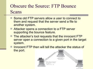 Obscure the Source: FTP Bounce Scans Some old FTP servers allow a user to connect to them and request that the server send a file to another system. Attacker opens a connection to a FTP server supporting the bounce feature. The attacker’s tool requests that the innocent FTP server open a connection to a given port in the target system. Innocent FTP then will tell the attacker the status of the port. 