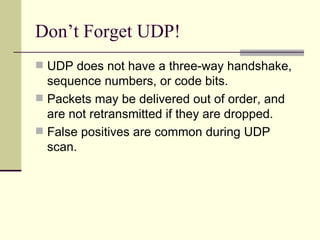 Don’t Forget UDP! UDP does not have a three-way handshake, sequence numbers, or code bits. Packets may be delivered out of order, and are not retransmitted if they are dropped. False positives are common during UDP scan. 