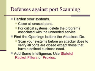 Defenses against port Scanning Harden your systems. Close all unused ports. For critical systems, delete the programs associated with the unneeded service. Find the Openings before the Attackers Do. Scan your systems before an attacker does to verify all ports are closed except those that have a defined business need. Add Some Intelligence: Use  Stateful  Packet Filters  or  Proxies . 