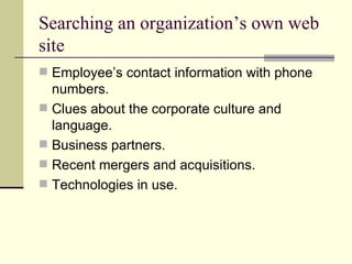 Searching an organization’s own web site Employee’s contact information with phone numbers. Clues about the corporate culture and language. Business partners. Recent mergers and acquisitions. Technologies in use. 