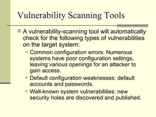 Vulnerability Scanning Tools A vulnerability-scanning tool will automatically check for the following types of vulnerabilities on the target system: Common configuration errors: Numerous systems have poor configuration settings, leaving various openings for an attacker to gain access. Default configuration weaknesses: default accounts and passwords. Well-known system vulnerabilities: new security holes are discovered and published. 