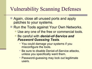 Vulnerability Scanning Defenses Again, close all unused ports and apply patches to your systems.  Run the Tools against Your Own Networks. Use any one of the free or commercial tools. Be careful with  denial-of-Service and Password Guessing Tests . You could damage your systems if you misconfigure the tools. Be sure to disable Denial-of-Service attacks, unless you specifically want them. Password-guessing may lock out legitimate users. 