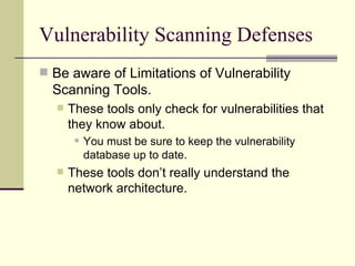 Vulnerability Scanning Defenses Be aware of Limitations of Vulnerability Scanning Tools. These tools only check for vulnerabilities that they know about. You must be sure to keep the vulnerability database up to date. These tools don’t really understand the network architecture. 