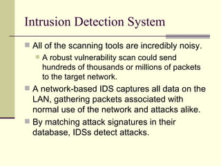 Intrusion Detection System All of the scanning tools are incredibly noisy. A robust vulnerability scan could send hundreds of thousands or millions of packets to the target network. A network-based IDS captures all data on the LAN, gathering packets associated with normal use of the network and attacks alike. By matching attack signatures in their database, IDSs detect attacks. 