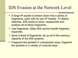 IDS Evasion at the Network Level A large IP packet is broken down into a series of fragments, each with its own IP header. To detect attaches, IDS needs to store, reassemble and analyze all of these fragments.  Use fragments: Older IDS cannot handle fragment resemble. Send a flood of fragments: tie up all of the memory capacity of the IDS systems. Fragment the packets in unexpected ways: fragment the packets in a variety of unusual ways. 