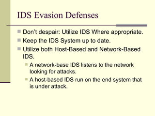 IDS Evasion Defenses Don’t despair: Utilize IDS Where appropriate. Keep the IDS System up to date. Utilize both Host-Based and Network-Based IDS. A network-base IDS listens to the network looking for attacks. A host-based IDS run on the end system that is under attack. 