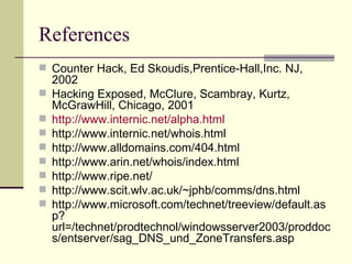 References  Counter Hack, Ed Skoudis,Prentice-Hall,Inc. NJ, 2002 Hacking Exposed, McClure, Scambray, Kurtz, McGrawHill, Chicago, 2001 http:// www.internic.net/alpha.html http://www.internic.net/whois.html http://www.alldomains.com/404.html http://www.arin.net/whois/index.html http://www.ripe.net/ http://www.scit.wlv.ac.uk/~jphb/comms/dns.html http://www.microsoft.com/technet/treeview/default.asp?url=/technet/prodtechnol/windowsserver2003/proddocs/entserver/sag_DNS_und_ZoneTransfers.asp 