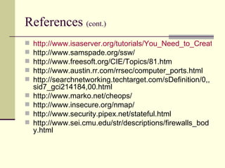 References  (cont.) http://www.isaserver.org/tutorials/You_Need_to_Create_a_Split_DNS.html http://www.samspade.org/ssw/ http://www.freesoft.org/CIE/Topics/81.htm http://www.austin.rr.com/rrsec/computer_ports.html http://searchnetworking.techtarget.com/sDefinition/0,,sid7_gci214184,00.html http://www.marko.net/cheops/ http://www.insecure.org/nmap/ http://www.security.pipex.net/stateful.html http://www.sei.cmu.edu/str/descriptions/firewalls_body.html  