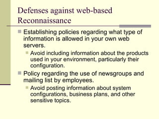 Defenses against web-based Reconnaissance Establishing policies regarding what type of information is allowed in your own web servers. Avoid including information about the products used in your environment, particularly their configuration. Policy regarding the use of newsgroups and mailing list by employees. Avoid posting information about system configurations, business plans, and other sensitive topics. 