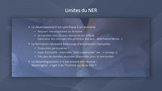 Limites du NER
10
• Le développement est spécifique à un domaine
• Requiert une adaptation au domaine
• Le transfert vers d'autres domaines est difficile
(sauf pour des concepts très généraux tels que : date/heure/devise...)
• La formation nécessite beaucoup d'annotations manuelles
• Production participative ?
• Sujet d'actualité : méthodes "semi-supervisées" (ex. : « prodigy »)
• Très peu de données annotées disponibles pour le néerlandais
• La désambiguïsation n'a pas encore été résolue :
Washington : s’agit-il de l'homme ou de la ville ?
 