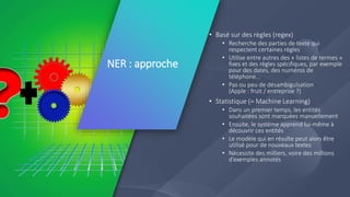 NER : approche
3
• Basé sur des règles (regex)
• Recherche des parties de texte qui
respectent certaines règles
• Utilise entre autres des « listes de termes »
fixes et des règles spécifiques, par exemple
pour des dates, des numéros de
téléphone...
• Pas ou peu de désambiguïsation
(Apple : fruit / entreprise ?)
• Statistique (= Machine Learning)
• Dans un premier temps, les entités
souhaitées sont marquées manuellement
• Ensuite, le système apprend lui-même à
découvrir ces entités
• Le modèle qui en résulte peut alors être
utilisé pour de nouveaux textes
• Nécessite des milliers, voire des millions
d’exemples annotés
 