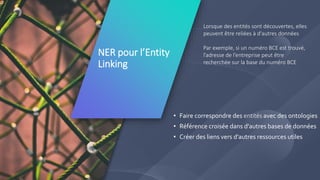 6
NER pour l’Entity
Linking
Lorsque des entités sont découvertes, elles
peuvent être reliées à d'autres données
Par exemple, si un numéro BCE est trouvé,
l’adresse de l’entreprise peut être
recherchée sur la base du numéro BCE
• Faire correspondre des entités avec des ontologies
• Référence croisée dans d'autres bases de données
• Créer des liens vers d'autres ressources utiles
 