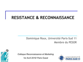 RESISTANCE & RECONNAISSANCE Dominique Roux, Université Paris-Sud 11 Membre du PESOR Colloque Reconnaissance et Marketing  1er Avril 2010/ Paris Ouest 
