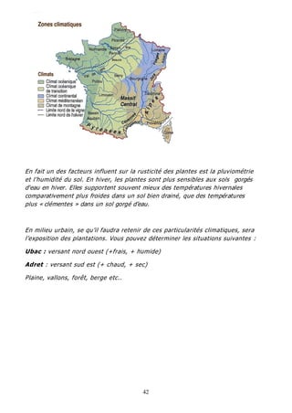 42
En fait un des facteurs influent sur la rusticité des plantes est la pluviométrie
et l’humidité du sol. En hiver, les plantes sont plus sensibles aux sols gorgés
d'eau en hiver. Elles supportent souvent mieux des températures hivernales
comparativement plus froides dans un sol bien drainé, que des températures
plus « clémentes » dans un sol gorgé d’eau.
En milieu urbain, se qu’il faudra retenir de ces particularités climatiques, sera
l’exposition des plantations. Vous pouvez déterminer les situations suivantes :
Ubac : versant nord ouest (+frais, + humide)
Adret : versant sud est (+ chaud, + sec)
Plaine, vallons, forêt, berge etc..
 