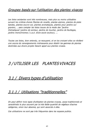 45
Groupes basés sur l'utilisation des plantes vivaces
Les listes existantes sont très nombreuses, mais plus ou moins utilisables
suivant les critères choisis Plantes de rocaille, plantes alpines, plantes de plate
bandes, plantes couvre sol, plantes aromatiques, plantes pour jardins sur
graviers, ...sans compter les listes issues de la mode des "jardins
thématiques",jardins de senteur, jardins de toucher, jardins de feuillages,
jardins monochromes ( c.a.d. d'une seule couleur), ...
Toutes ces listes, bien entendu, se recoupent, et en les croisant elles se révèlent
une source de renseignements intéressante pour établir les gammes de plantes
destinées aux divers projets faisant appel aux plantes vivaces.
3 / UTILISER LES PLANTESVIVACES
3.1 / Divers types d'utilisation
3.1.1 / Utilisations "traditionnelles"
On peut définir trois types d'utilisation de plantes vivaces, assez traditionnels et
caractérisés le plus souvent par la très faible quantité de végétaux d'autres
catégories, sinon leur absence, qui sont associés à elles.
Ces utilisations ne sont pas très fréquentes dans les espaces publics.
 
