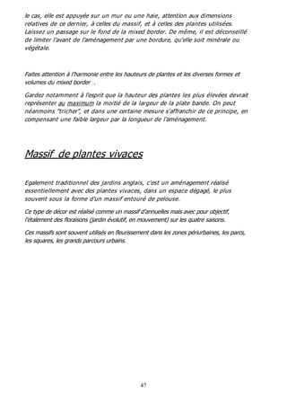 47
le cas, elle est appuyée sur un mur ou une haie, attention aux dimensions
relatives de ce dernier, à celles du massif, et à celles des plantes utilisées.
Laissez un passage sur le fond de la mixed border. De même, il est déconseillé
de limiter l'avant de l'aménagement par une bordure, qu'elle soit minérale ou
végétale.
Faites attention à l’harmonie entre les hauteurs de plantes et les diverses formes et
volumes du mixed border .
Gardez notamment à l'esprit que la hauteur des plantes les plus élevées devrait
représenter au maximum la moitié de la largeur de la plate bande. On peut
néanmoins "tricher", et dans une certaine mesure s'affranchir de ce principe, en
compensant une faible largeur par la longueur de l'aménagement.
Massif de plantes vivaces
Egalement traditionnel des jardins anglais, c'est un aménagement réalisé
essentiellement avec des plantes vivaces, dans un espace dégagé, le plus
souvent sous la forme d'un massif entouré de pelouse.
Ce type de décor est réalisé comme un massif d’annuelles mais avec pour objectif,
l’étalement des floraisons (jardin évolutif, en mouvement) sur les quatre saisons.
Ces massifs sont souvent utilisés en fleurissement dans les zones périurbaines, les parcs,
les squares, les grands parcours urbains.
 