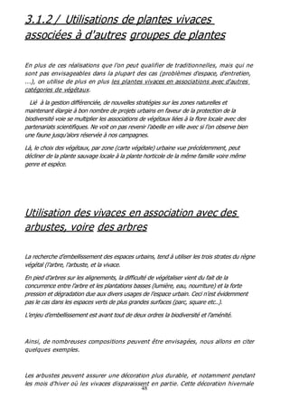 48
3.1.2 / Utilisations de plantes vivaces
associées à d'autres groupes de plantes
En plus de ces réalisations que l'on peut qualifier de traditionnelles, mais qui ne
sont pas envisageables dans la plupart des cas (problèmes d'espace, d'entretien,
...), on utilise de plus en plus les plantes vivaces en associations avec d'autres
catégories de végétaux.
Lié à la gestion différenciée, de nouvelles stratégies sur les zones naturelles et
maintenant élargie à bon nombre de projets urbains en faveur de la protection de la
biodiversité voie se multiplier les associations de végétaux liées à la flore locale avec des
partenariats scientifiques. Ne voit on pas revenir l’abeille en ville avec si l’on observe bien
une faune jusqu’alors réservée à nos campagnes.
Là, le choix des végétaux, par zone (carte végétale) urbaine vue précédemment, peut
décliner de la plante sauvage locale à la plante horticole de la même famille voire même
genre et espèce.
Utilisation des vivaces en association avec des
arbustes, voire des arbres
La recherche d’embellissement des espaces urbains, tend à utiliser les trois strates du règne
végétal (l’arbre, l’arbuste, et la vivace.
En pied d’arbres sur les alignements, la difficulté de végétaliser vient du fait de la
concurrence entre l’arbre et les plantations basses (lumière, eau, nourriture) et la forte
pression et dégradation due aux divers usages de l’espace urbain. Ceci n’est évidemment
pas le cas dans les espaces verts de plus grandes surfaces (parc, square etc..).
L’enjeu d’embellissement est avant tout de deux ordres la biodiversité et l’aménité.
Ainsi, de nombreuses compositions peuvent être envisagées, nous allons en citer
quelques exemples.
Les arbustes peuvent assurer une décoration plus durable, et notamment pendant
les mois d'hiver où les vivaces disparaissent en partie. Cette décoration hivernale
 
