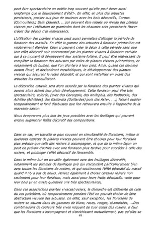 49
peut être spectaculaire on oublie trop souvent qu'elle peut durer aussi
longtemps que le fleurissement d'été'!-. En effet, en plus des arbustes
persistants, pensez aux jeux de couleurs avec les bois décoratifs, Cornus
(Cornouillers), Salix (Saules), ...qui peuvent être relayés au niveau des plantes
vivaces par l'utilisation de graminées dont les chaumes secs persistants l'hiver
créent des décors très intéressants.
L'utilisation des plantes vivaces peut aussi permettre d'allonger la période de
floraison des massifs. En effet la gamme des arbustes à floraison printanière est
relativement étendue. Ceux ci peuvent créer le décor à cette période sans que
leur effet décoratif soit concurrencé par les plantes vivaces à floraison estivale
qui à ce moment là développent leur système foliaire. Il peut être intéressant de
compléter la floraison des arbustes par celles de plantes vivaces printanières, et
notamment de bulbes, que l'on plantera à leur pied. Ainsi, quand ces derniers
auront fleuri, et deviendront inesthétiques, le développement des plantes
vivaces qui assurent le relais décoratif, et qui sont installées en avant des
arbustes les camoufleront.
La décoration estivale sera alors assurée par la floraison des plantes vivaces qui
auront alors atteint leur plein développement. Cette floraison peut être très
spectaculaire, colorée, (avec des Coreopsis, des Knifophia, des Rudbeckia, des
Achillea (Achillées), des Gaillardia (Gaillardes) puis des Aster, ...), faisant oublier
temporairement le fond d'arbustes que l'on retrouvera ensuite à l'approche de la
mauvaise saison.
Nous évoquerons plus loin les jeux possibles avec les feuillages qui peuvent
encore augmenter l'effet décoratif des compositions.
Dans ce cas, on travaille le plus souvent en simultanéité de floraisons, même si
quelques espèces de plantes vivaces peuvent être choisies pour leur floraison
plus précoce que celle des rosiers à accompagner, et que de la même façon on
peut en prévoir d'autres avec une floraison plus tardive pour succéder à celle des
rosiers, et prolonger l'effet décoratif de l'ensemble.
Dans le même but on travaille également avec des feuillages décoratifs,
notamment les gammes de feuillages gris qui s'accordent particulièrement bien
avec toutes les floraisons de rosiers, et qui soutiennent l'effet décoratif du massif
quand il n'y a pas de fleurs. Pensez également à choisir certains rosiers non
seulement pour leur floraison, mais aussi pour leurs fruits décoratifs, voire pour
leur bois (il en existe quelques uns très spectaculaires).
Dans ces associations plantes vivaces/rosiers, la démarche est différente de celle
du cas précédent, où temporairement pendant l'été on pouvait choisir de faire
abstraction visuelle des arbustes. En effet, sauf exception, les floraisons de
rosiers se situent dans les gammes de blanc, roses, rouges, chamoisées, ...Des
combinaisons de couleurs très vives risquent de tuer celles des rosiers. Il faut
que les floraisons s'accompagnent et s'enrichissent mutuellement, pas qu'elles se
 