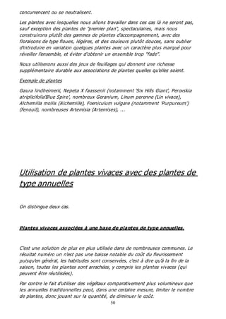 50
concurrencent ou se neutralisent.
Les plantes avec lesquelles nous allons travailler dans ces cas là ne seront pas,
sauf exception des plantes de "premier plan", spectaculaires, mais nous
construirons plutôt des gammes de plantes d'accompagnement, avec des
floraisons de type floues, légères, et des couleurs plutôt douces, sans oublier
d'introduire en variation quelques plantes avec un caractère plus marqué pour
réveiller l'ensemble, et éviter d'obtenir un ensemble trop "fade".
Nous utiliserons aussi des jeux de feuillages qui donnent une richesse
supplémentaire durable aux associations de plantes quelles qu'elles soient.
Exemple de plantes
Gaura lindheimerii, Nepeta X faassenii (notamment 'Six Hills Giant', Perovskia
atriplicifolia'Blue Spire', nombreux Geranium, Linum perenne (Lin vivace),
Alchemilla mollis (Alchemille), Foeniculum vulgare (notamment 'Purpureum')
(fenouil), nombreuses Artemisia (Artemises), ...
Utilisation de plantes vivaces avec des plantes de
type annuelles
On distingue deux cas.
Plantes vivaces associées à une base de plantes de type annuelles.
C'est une solution de plus en plus utilisée dans de nombreuses communes. Le
résultat numéro un n'est pas une baisse notable du coût du fleurissement
puisqu'en général, les habitudes sont conservées, c'est à dire qu'à la fin de la
saison, toutes les plantes sont arrachées, y compris les plantes vivaces (qui
peuvent être réutilisées).
Par contre le fait d'utiliser des végétaux comparativement plus volumineux que
les annuelles traditionnelles peut, dans une certaine mesure, limiter le nombre
de plantes, donc jouant sur la quantité, de diminuer le coût.
 