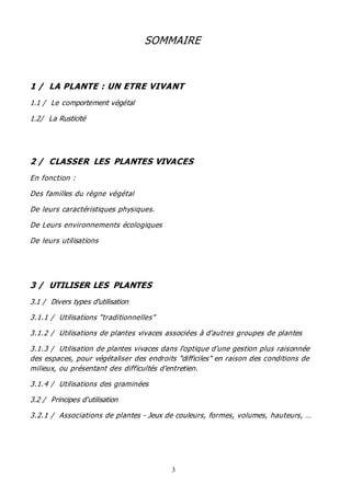 3
SOMMAIRE
1 / LA PLANTE : UN ETRE VIVANT
1.1 / Le comportement végétal
1.2/ La Rusticité
2 / CLASSER LES PLANTES VIVACES
En fonction :
Des familles du règne végétal
De leurs caractéristiques physiques.
De Leurs environnements écologiques
De leurs utilisations
3 / UTILISER LES PLANTES
3.1 / Divers types d'utilisation
3.1.1 / Utilisations "traditionnelles"
3.1.2 / Utilisations de plantes vivaces associées à d'autres groupes de plantes
3.1.3 / Utilisation de plantes vivaces dans l'optique d'une gestion plus raisonnée
des espaces, pour végétaliser des endroits "difficiles" en raison des conditions de
milieux, ou présentant des difficultés d'entretien.
3.1.4 / Utilisations des graminées
3.2 / Principes d'utilisation
3.2.1 / Associations de plantes - Jeux de couleurs, formes, volumes, hauteurs, …
 