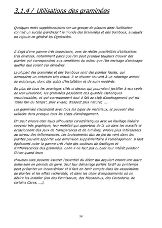 54
3.1.4 / Utilisations des graminées
Quelques mots supplémentaires sur un groupe de plantes dont l'utilisation
connaît un succès grandissant le monde des Graminées et des bambous, auxquels
on rajoute en général les Cypéracées.
Il s'agit d'une gamme très importante, avec de réelles possibilités d'utilisations
très diverses, notamment parce que l'on peut presque toujours trouver des
plantes qui correspondent aux conditions du milieu que l'on envisage d'aménager
quelles que soient ces dernières.
La plupart des graminées et des bambous sont des plantes faciles, qui
demandent un entretien très réduit. Il se résume souvent à un rabattage annuel
au printemps, donc des coûts d'installation et de suivi modérés.
En plus de tous les avantages cités ci dessus qui pourraient justifier à eux seuls
de leur utilisation, les graminées possèdent des qualités esthétiques
incontestables, et qui correspondent tout à fait au style d'aménagement qui est
"dans l'air du temps", plus vivant, d'aspect plus naturel, ....
Les graminées s'accordent avec tous les types de matériaux, et peuvent être
utilisées dans presque tous les styles d'aménagement.
On peut encore citer leurs silhouettes caractéristiques avec un feuillage linéaire
souvent très graphique, leur mobilité qui apportent de la vie dans les massifs et
occasionnent des jeux de transparences et de lumières, encore plus intéressants
au niveau des inflorescences. Les bruissements dus au jeu du vent dans les
plantes peuvent apporter une dimension supplémentaire à l'aménagement. Il faut
également noter la gamme très riche des couleurs de feuillages et
d'inflorescences des graminées. Enfin il ne faut pas oublier leur intérêt pendant
l'hiver quand leurs
chaumes secs peuvent assurer l'essentiel du décor qui acquiert encore une autre
dimension en période de givre. Seul leur démarrage parfois tardif au printemps
peut présenter un inconvénient et il faut en tenir compte dans les associations
de plantes et les effets recherchés, et dans les choix d'emplacements où on
désire les installer (cas des Pennisetum, des Miscanthus, des Cortaderia, de
certains Carex, ...).
 