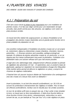 55
4 / PLANTER DES VIVACES
DOC ANNEXE GUIDE DES VIVACES ET CAHIER DES CHARGES
4.1 / Préparation du sol
C'est sans aucun doute la phase la plus importante pour une installation de
plantes vivaces. Il ne faut pas réagir comme pour une implantation de type
annuelle, mais plutôt comme pour des arbustes. Les végétaux vont rester en
place plusieurs années.
Ce travail doit être réalisé très soigneusement. La vitesse d'installation et de
propagation des plantes vivaces implantées sera en grande partie fonction de la
phase préalable de préparation du sol.
Une condition indispensable à l'installation de plantes vivaces est un sol propre
et, notamment, dépourvu d'adventices vivaces (chardons, chiendent, liserons,
potentilles, ...). Diverses solutions sont possibles, paillage prolongé par
exemple. En présence de plantes adventices vivaces et, en particulier, si on ne
dispose pas d'un temps suffisamment long avant la plantation, l'utilisation d'un
désherbant reste une solution efficace tant que c’est encore possible.
Il s'agit alors d'un désherbage total, obligatoirement effectué pendant la période
de végétation des adventices (15 mai - 15 septembre), avec un produit à base de
glyphosate, appliqué en respectant les recommandations d'usage (lire l'étiquette).
Cette matière active permet de détruire la végétation en place, y compris les
rhizomes de végétaux indésirables.
Il faudrait bien sûr pouvoir toujours décider de l’implantation d'un aménagement
avec des vivaces six à douze mois avant sa réalisation !
Avant la plantation, le sol doit être ameubli profondément, sur 30 à 50 cm
suivant les profondeurs d'enracinement des végétaux à installer. Plus le travail
est effectué profondément, meilleur sera le résultat pour les années suivantes.
Un bon fer de bêche suffit dans la plupart des cas. Il faut veiller à bien émietter
la terre. Le travail peut se faire manuellement, à l'aide d'une fourche bêche ou
d'une fourche à fumier (cinq dents), mécaniquement, motoculteur ou autre
suivant les cas, ou par exemple au "trou par trou" s'il y a des végétaux en place.
 