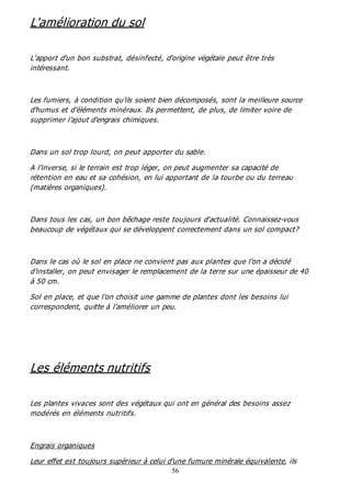 56
L'amélioration du sol
L'apport d'un bon substrat, désinfecté, d'origine végétale peut être très
intéressant.
Les fumiers, à condition qu'ils soient bien décomposés, sont la meilleure source
d'humus et d'éléments minéraux. Ils permettent, de plus, de limiter voire de
supprimer l'ajout d'engrais chimiques.
Dans un sol trop lourd, on peut apporter du sable.
A l'inverse, si le terrain est trop léger, on peut augmenter sa capacité de
rétention en eau et sa cohésion, en lui apportant de la tourbe ou du terreau
(matières organiques).
Dans tous les cas, un bon bêchage reste toujours d'actualité. Connaissez-vous
beaucoup de végétaux qui se développent correctement dans un sol compact?
Dans le cas où le sol en place ne convient pas aux plantes que l'on a décidé
d'installer, on peut envisager le remplacement de la terre sur une épaisseur de 40
à 50 cm.
Sol en place, et que l'on choisit une gamme de plantes dont les besoins lui
correspondent, quitte à l'améliorer un peu.
Les éléments nutritifs
Les plantes vivaces sont des végétaux qui ont en général des besoins assez
modérés en éléments nutritifs.
Engrais organiques
Leur effet est toujours supérieur à celui d'une fumure minérale équivalente, ils
 