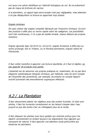 57
ont aussi une action bénéfique sur l'activité biologique du sol. Ils ne présentent
pas de risque de brûlures de racines.
A la plantation, un apport type corne broyée n'est pas négligeable, mais attention
à ne pas déséquilibrer la fumure en apportant trop d'azote.
Engrais minéraux
On peut utiliser des engrais complets fabriqués par l'industrie chimique. Ce sont
des produits à effet plus ou moins rapide selon les catégories. Les possibilités
sont très nombreuses, il n'y a pas de recette miracle, chacun élabore ses propres
solutions.
Engrais agricoles type 15/15/15 ou 12/12/12, engrais horticoles à effet plus ou
moins prolongé, tels le Triabon, ou le Floranid permanent, engrais retard tel
l'Osmocote.
Il faut veiller toutefois à apporter une fumure équilibrée, et il faut le répéter, ne
pas apporter de produits trop azotés.
L'essentiel est de raisonner ses propres pratiques et, notamment, de ne pas faire
d'apports systématiques d'engrais chimique, par habitude, mais de tenir compte
de l'ensemble des paramètres, par exemple, de prendre en compte l'apport
nutritif provenant des amendements organiques effectués.
4.2 / La Plantation
Il faut absolument planter les végétaux avec des mottes humides. Si elles sont
sèches, il faut les humecter correctement en les faisant tremper dans l'eau
jusqu'à ce que des bulles d'air ne s'échappent plus de la motte.
Il faut disposer les plantes avec leurs godets aux endroits prévus pour les
répartir correctement en évitant toujours les alignements trop réguliers qui
manquent de naturel. Il faut apporter une attention toute particulière aux
distances de plantation.
 
