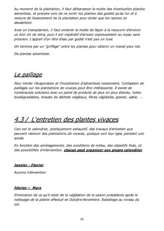 58
Au moment de la plantation, il faut débarrasser la motte des éventuelles plantes
adventices, et prendre soin de ne sortir les plantes des godets qu'au fur et à
mesure de l'avancement de la plantation pour éviter que les racines se
dessèchent.
Avec un transplantoir, il faut enterrer la motte de façon à la recouvrir d'environ
un bon cm de terre, puis il est impératif d'arroser copieusement au tuyau sans
pression. L'apport d'un litre d'eau par godet n'est pas un luxe.
On termine par un "griffage" entre les plantes pour obtenir un travail plus net.
De plantes adventices.
Le paillage
Pour limiter l’évaporation et l’installation d’adventices notamment, l’utilisation de
paillages sur les plantations de vivaces peut être intéressante. Il existe de
nombreuses solutions avec un panel de produits de plus en plus étendu, toiles
biodégradables, broyats de déchets végétaux, fibres végétales, gravier, sable, …
4.3 / L'entretien des plantes vivaces
Ceci est le calendrier, pratiquement exhaustif, des travaux d'entretien que
peuvent recevoir des plantations de vivaces, quelque soit leur type, pendant une
année.
En fonction des aménagements, des conditions de milieu, des objectifs fixés, et
des possibilités d'intervention, chacun peut organiser son propre calendrier.
Janvier - Février
Aucune intervention
Février – Mars
Elimination de ce qu'il reste de la végétation de la saison précédente après le
nettoyage de la plante effectué en Octobre-Novembre. Rabattage au niveau du
sol.
 