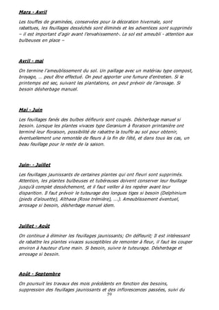 59
Mars - Avril
Les touffes de graminées, conservées pour la décoration hivernale, sont
rabattues, les feuillages desséchés sont éliminés et les adventices sont supprimés
– il est important d'agir avant l'envahissement-. Le sol est ameubli - attention aux
bulbeuses en place –
Avril - mai
On termine l'ameublissement du sol. Un paillage avec un matériau type compost,
broyage, … peut être effectué. On peut apporter une fumure d'entretien. Si le
printemps est sec, suivant les plantations, on peut prévoir de l’arrosage. Si
besoin désherbage manuel.
Mai - Juin
Les feuillages fanés des bulbes défleuris sont coupés. Désherbage manuel si
besoin. Lorsque les plantes vivaces type Geranium à floraison printanière ont
terminé leur floraison, possibilité de rabattre la touffe au sol pour obtenir,
éventuellement une remontée de fleurs à la fin de l'été, et dans tous les cas, un
beau feuillage pour le reste de la saison.
Juin- - Juillet
Les feuillages jaunissants de certaines plantes qui ont fleuri sont supprimés.
Attention, les plantes bulbeuses et tubéreuses doivent conserver leur feuillage
jusqu'à complet dessèchement, et il faut veiller à les repérer avant leur
disparition. Il faut prévoir le tuteurage des longues tiges si besoin (Delphinium
(pieds d'alouette), Althaea (Rose trémière), ...). Ameublissement éventuel,
arrosage si besoin, désherbage manuel idem.
Juillet - Août
On continue à éliminer les feuillages jaunissants; On défleurit; Il est intéressant
de rabattre les plantes vivaces susceptibles de remonter à fleur, il faut les couper
environ à hauteur d'une main. Si besoin, suivre le tuteurage. Désherbage et
arrosage si besoin.
Août - Septembre
On poursuit les travaux des mois précédents en fonction des besoins,
suppression des feuillages jaunissants et des inflorescences passées, suivi du
 