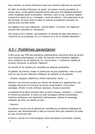 61
leurs voisines, ou encore d'intervenir avant que d'autres s'épuisent et meurent.
En effet, en matière d’évolution du jardin, les plantes vivaces possèdent un
sérieux atout. La très grande majorité d’entre elles peut être déplacée facilement
même longtemps après la plantation. Attention, dans ce cas, certaines espèces
prendront le temps de se « réinstaller » avant de refleurir, c’est notamment le cas
des Pivoines. On peut limiter ce délai en prenant la précaution d’arracher les
plantes avec une belle motte.
Les végétaux sont alors déplantés - fourche-bêche - et divisés. Les fragments
peuvent être replantés (cf. plantation).
Ces travaux sont à réaliser, sauf exception, en période de repos des plantes, à
l'automne ou au printemps, et à un moment où le sol se travaille facilement.
4.5 / Problèmes parasitaires
Il faut savoir que 70% des problèmes phytosanitaires rencontrés dans les jardins
sont d’origine physiologique, en effet, les mauvais choix d’espèces végétales,
leurs conditions de vie médiocres, la « monoculture », l’utilisation répétée de
produits chimiques, la pollution fragilisent
les plantes et les rendent plus sensibles aux attaques parasitaires.
En général, les plantes vivaces ne posent pas de gros problèmes, mais on peut
citer les cas les plus fréquents d'attaques de maladies et de parasites.
- Limaces, escargots (Delphinium (Pieds d'alouette), Hosta, ...)
Attention aux fumures azotées qui rendent les feuilles plus appétissantes. Les
sarclages diminuent les nombres de pontes et permettent, entre autres
avantages, d'éviter la lutte chimique classique, (toujours possible).
La présence d’une faune auxiliaire dans le jardin (oiseaux, hérissons …) limitent
le nombre de parasites. Il existe une lutte biologique efficace (nématodes).
Certaines techniques sont également intéressantes, collecte et ramassage,
utilisation de bière, de cendres de bois …
- Pucerons
Les plantes vivaces sont en général peu sensibles aux problèmes d'attaques de
pucerons, sauf éventuellement si elles se trouvent dans des conditions de milieu
qui leur conviennent mal.
Si besoin, pensez à la lutte biologique l’aide d’auxiliaires (coccinelles, syrphes,
…)
 